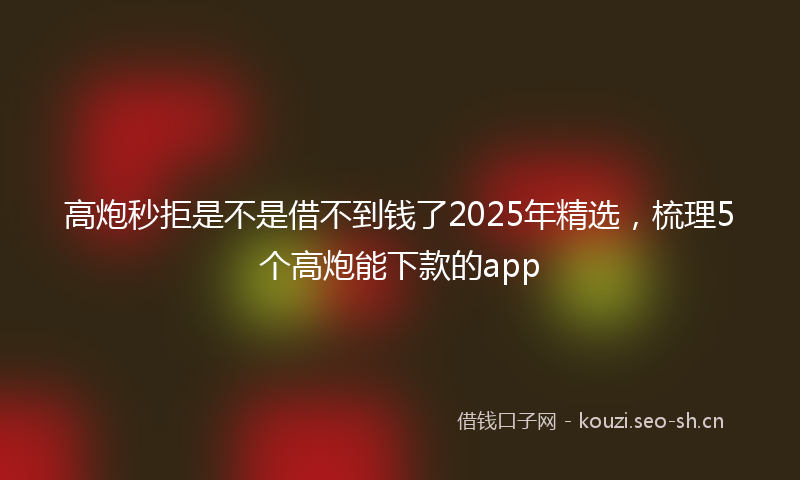 高炮秒拒是不是借不到钱了2025年精选，梳理5个高炮能下款的app
