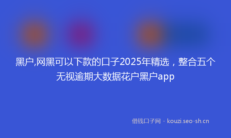 黑户,网黑可以下款的口子2025年精选，整合五个无视逾期大数据花户黑户app