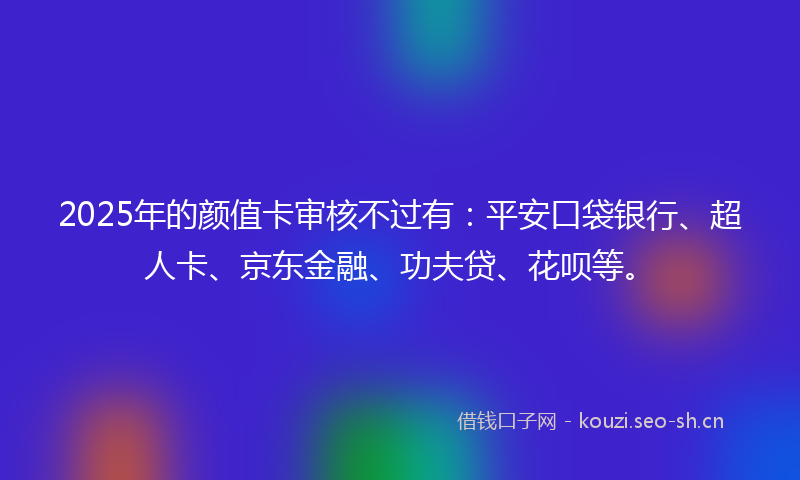 2025年的颜值卡审核不过有：平安口袋银行、超人卡、京东金融、功夫贷、花呗等。