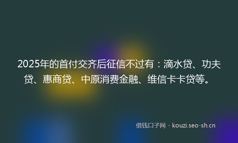 2025年的首付交齐后征信不过有：滴水贷、功夫贷、惠商贷、中原消费金融、维信卡卡贷等。