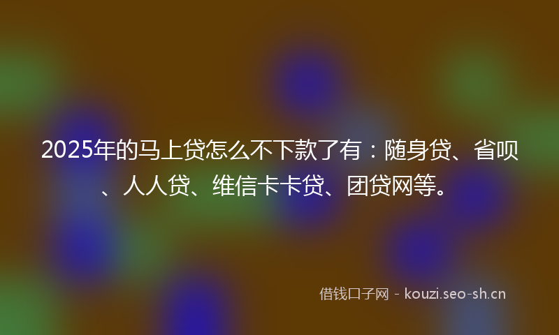 2025年的马上贷怎么不下款了有：随身贷、省呗、人人贷、维信卡卡贷、团贷网等。