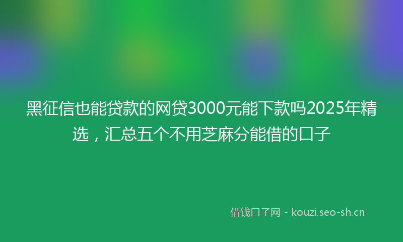 黑征信也能贷款的网贷3000元能下款吗2025年精选，汇总五个不用芝麻分能借的口子
