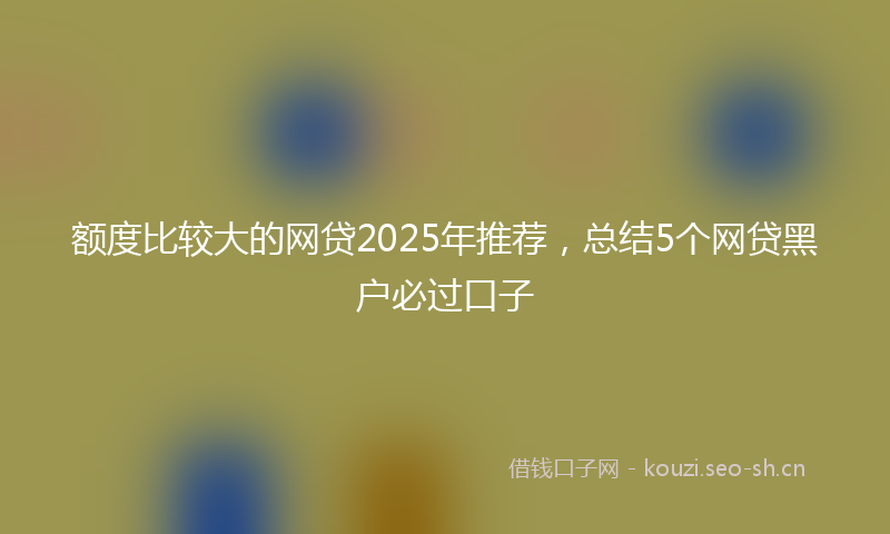 额度比较大的网贷2025年推荐，总结5个网贷黑户必过口子