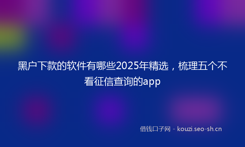 黑户下款的软件有哪些2025年精选，梳理五个不看征信查询的app