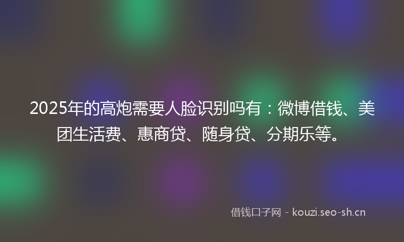 2025年的高炮需要人脸识别吗有：微博借钱、美团生活费、惠商贷、随身贷、分期乐等。