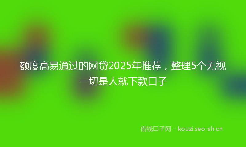 额度高易通过的网贷2025年推荐，整理5个无视一切是人就下款口子