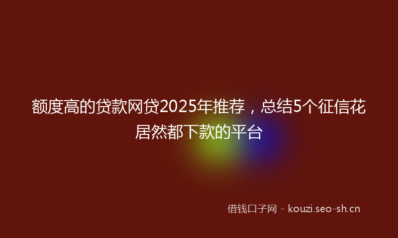 额度高的贷款网贷2025年推荐，总结5个征信花居然都下款的平台