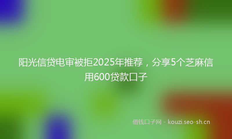 阳光信贷电审被拒2025年推荐，分享5个芝麻信用600贷款口子