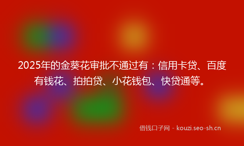 2025年的金葵花审批不通过有：信用卡贷、百度有钱花、拍拍贷、小花钱包、快贷通等。