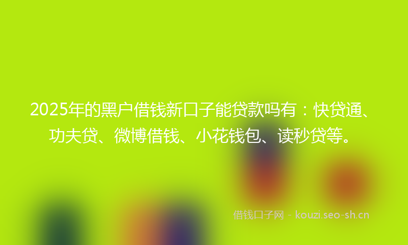 2025年的黑户借钱新口子能贷款吗有：快贷通、功夫贷、微博借钱、小花钱包、读秒贷等。