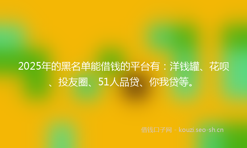 2025年的黑名单能借钱的平台有:洋钱罐、花呗、投友圈、51人品贷、你我贷等。