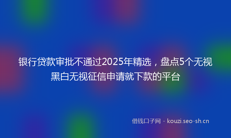 银行贷款审批不通过2025年精选，盘点5个无视黑白无视征信申请就下款的平台