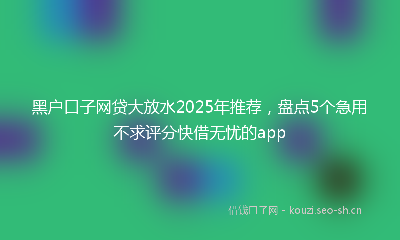 黑户口子网贷大放水2025年推荐,盘点5个急用不求评分快借无忧的app