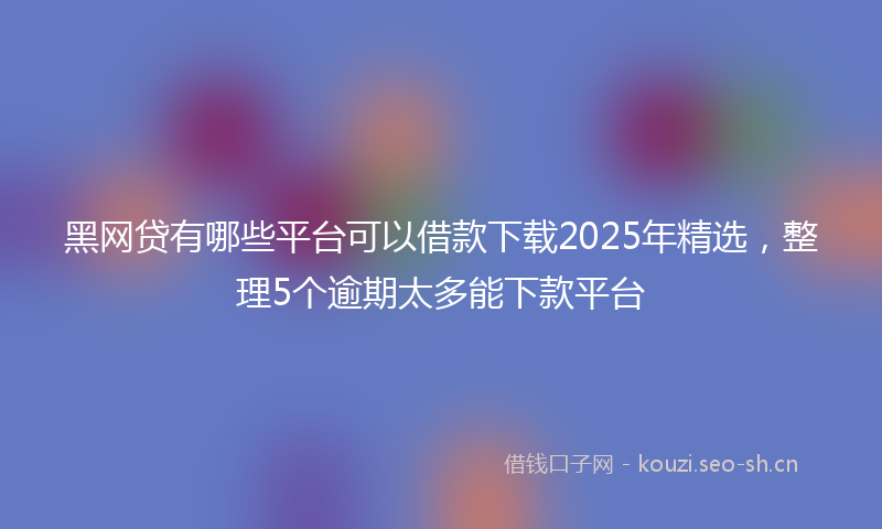 黑网贷有哪些平台可以借款下载2025年精选，整理5个逾期太多能下款平台