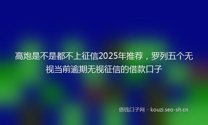高炮是不是都不上征信2025年推荐，罗列五个无视当前逾期无视征信的借款口子
