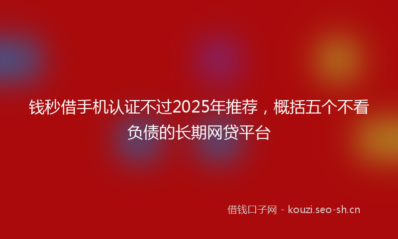 钱秒借手机认证不过2025年推荐，概括五个不看负债的长期网贷平台