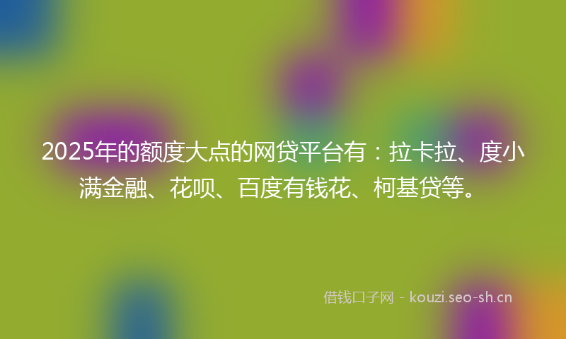 2025年的额度大点的网贷平台有：拉卡拉、度小满金融、花呗、百度有钱花、柯基贷等。