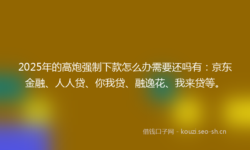 2025年的高炮强制下款怎么办需要还吗有：京东金融、人人贷、你我贷、融逸花、我来贷等。