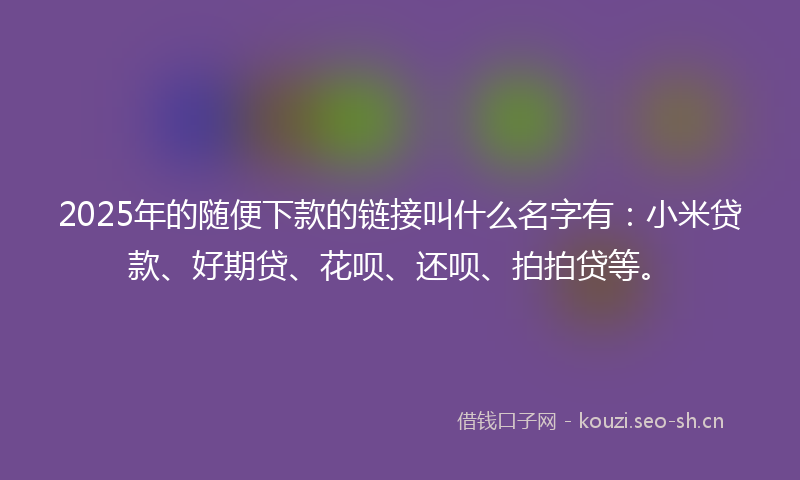 2025年的随便下款的链接叫什么名字有：小米贷款、好期贷、花呗、还呗、拍拍贷等。