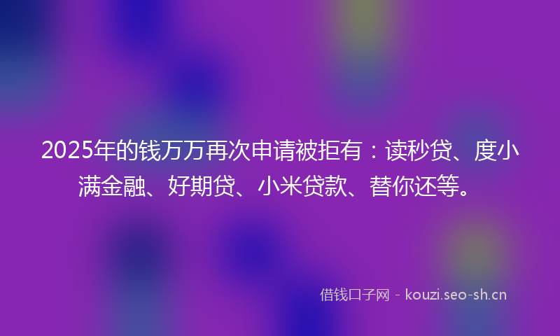 2025年的钱万万再次申请被拒有：读秒贷、度小满金融、好期贷、小米贷款、替你还等。