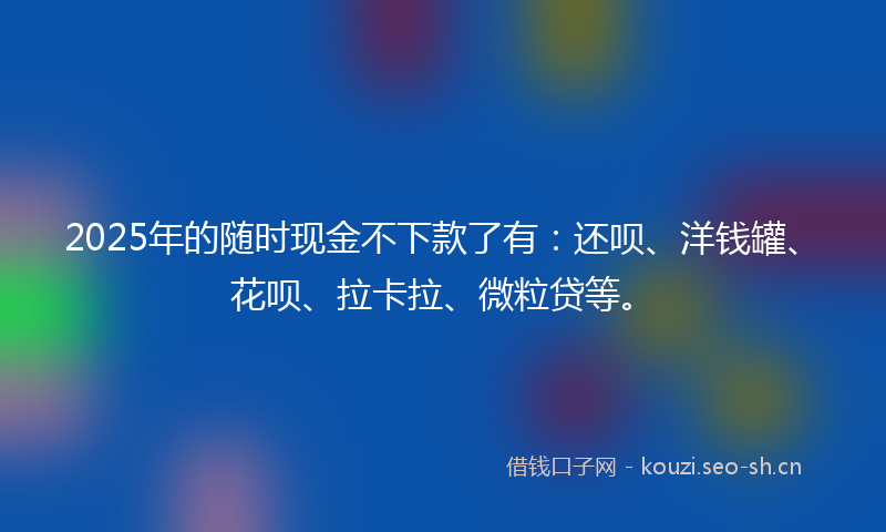 2025年的随时现金不下款了有：还呗、洋钱罐、花呗、拉卡拉、微粒贷等。