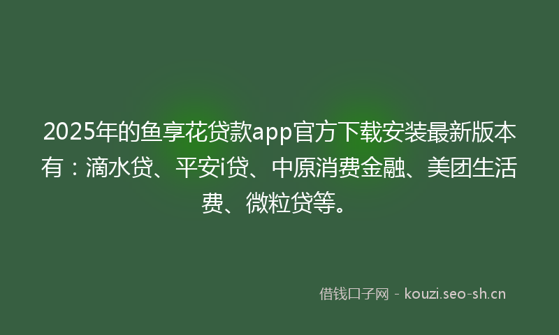 2025年的鱼享花贷款app官方下载安装最新版本有：滴水贷、平安i贷、中原消费金融、美团生活费、微粒贷等。
