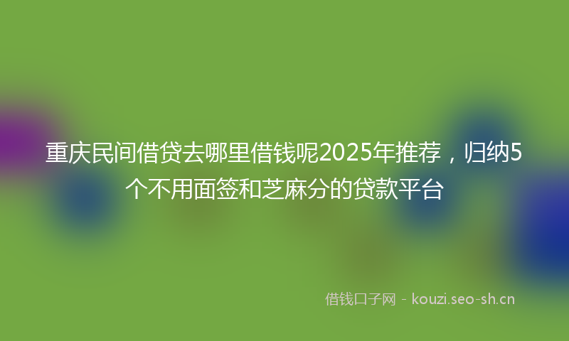 重庆民间借贷去哪里借钱呢2025年推荐,归纳5个不用面签和芝麻分的贷款平台