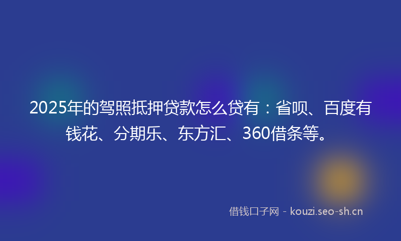 2025年的驾照抵押贷款怎么贷有：省呗、百度有钱花、分期乐、东方汇、360借条等。