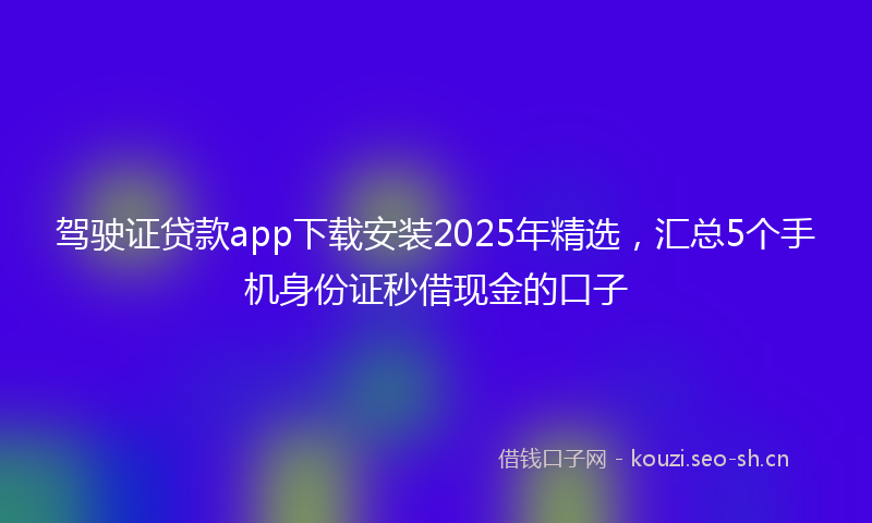 驾驶证贷款app下载安装2025年精选，汇总5个手机身份证秒借现金的口子