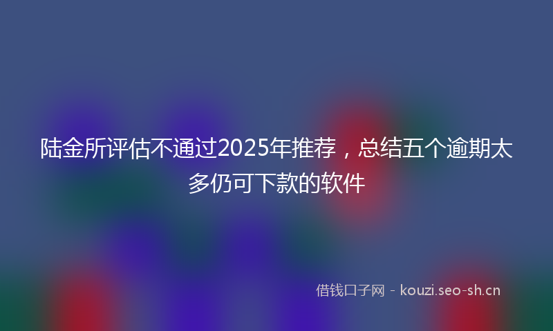 陆金所评估不通过2025年推荐，总结五个逾期太多仍可下款的软件