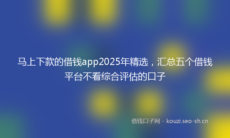 马上下款的借钱app2025年精选，汇总五个借钱平台不看综合评估的口子