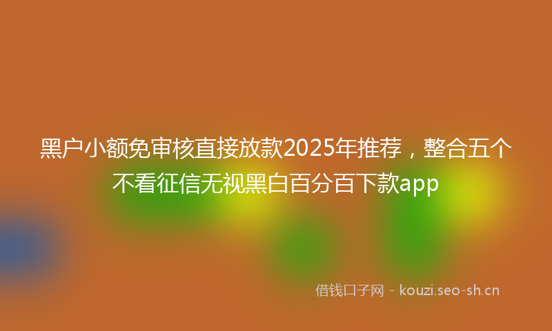 黑户小额免审核直接放款2025年推荐，整合五个不看征信无视黑白百分百下款app