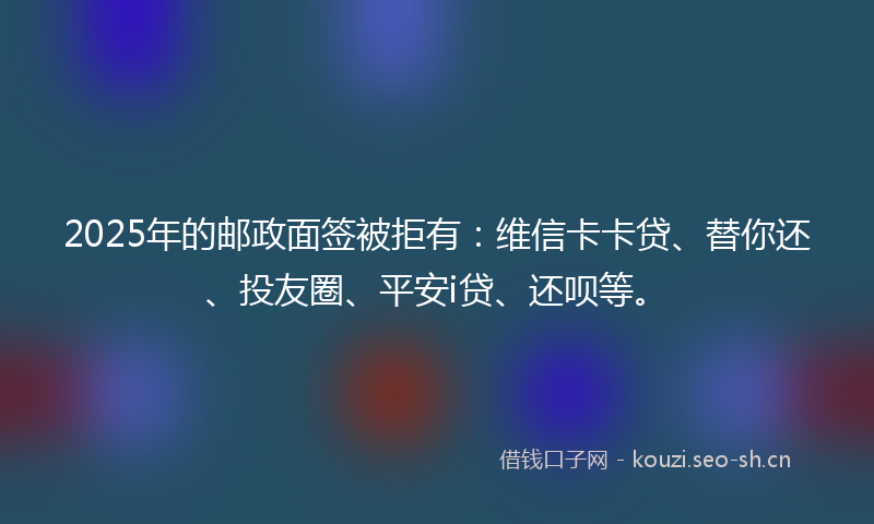 2025年的邮政面签被拒有:维信卡卡贷、替你还、投友圈、平安i贷、还呗等。