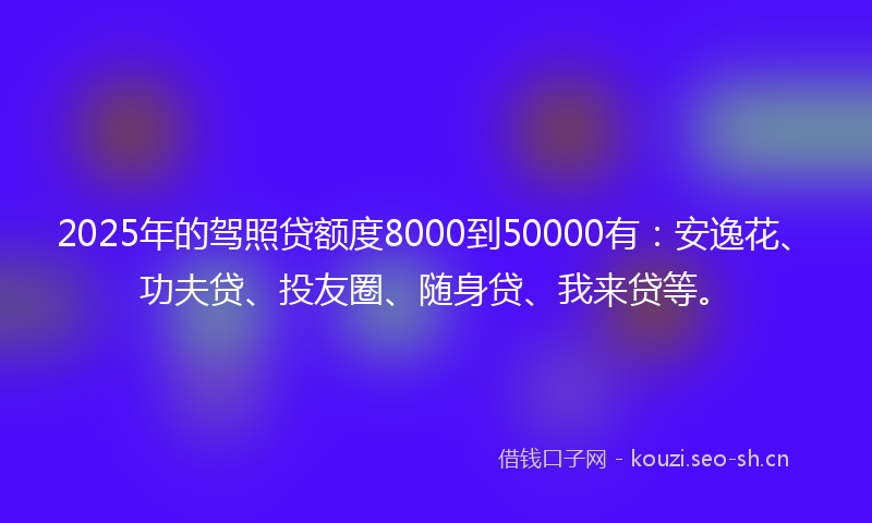 2025年的驾照贷额度8000到50000有：安逸花、功夫贷、投友圈、随身贷、我来贷等。