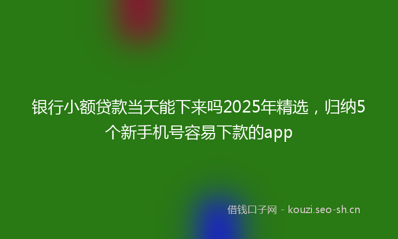 银行小额贷款当天能下来吗2025年精选，归纳5个新手机号容易下款的app