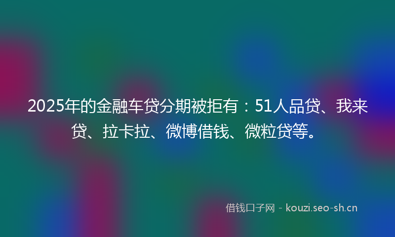 2025年的金融车贷分期被拒有：51人品贷、我来贷、拉卡拉、微博借钱、微粒贷等。