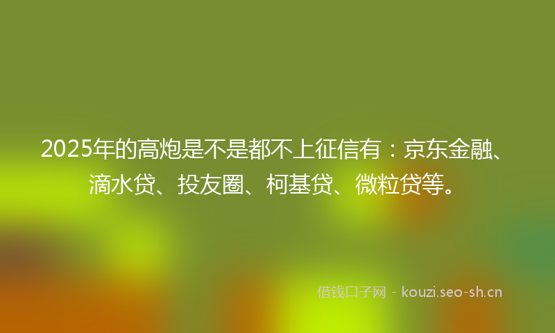 2025年的高炮是不是都不上征信有：京东金融、滴水贷、投友圈、柯基贷、微粒贷等。