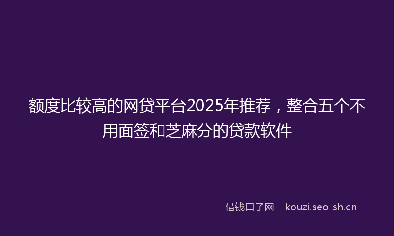 额度比较高的网贷平台2025年推荐，整合五个不用面签和芝麻分的贷款软件