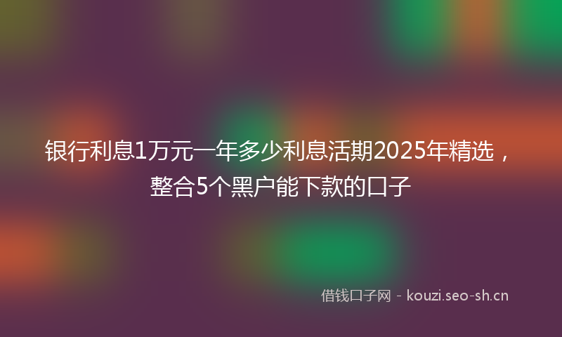 银行利息1万元一年多少利息活期2025年精选，整合5个黑户能下款的口子