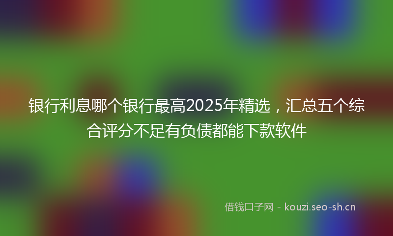 银行利息哪个银行最高2025年精选，汇总五个综合评分不足有负债都能下款软件