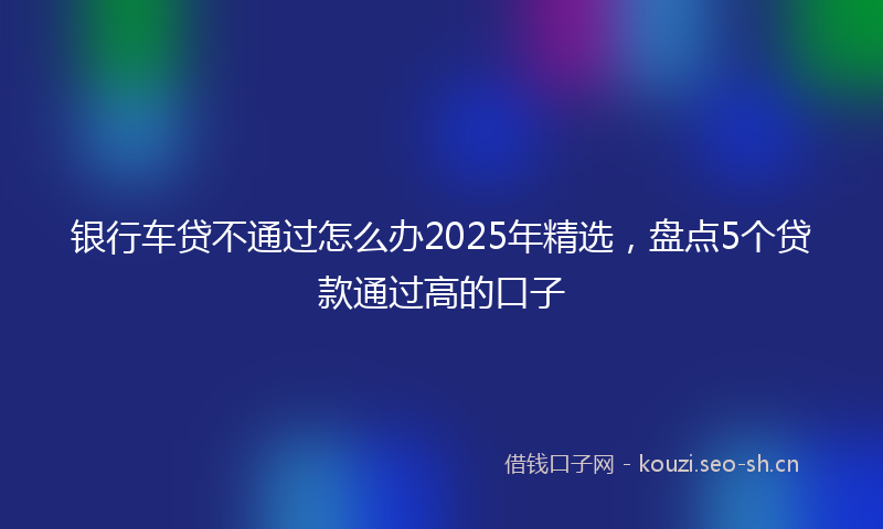 银行车贷不通过怎么办2025年精选，盘点5个贷款通过高的口子