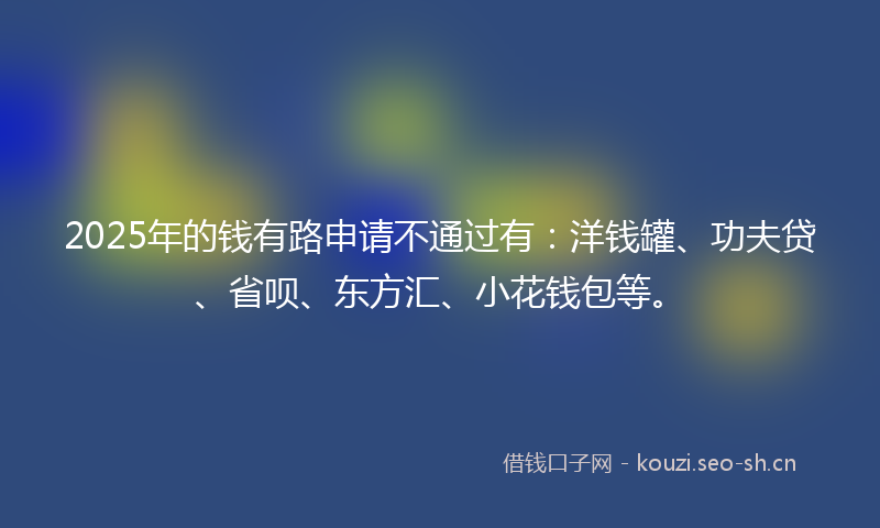 2025年的钱有路申请不通过有：洋钱罐、功夫贷、省呗、东方汇、小花钱包等。