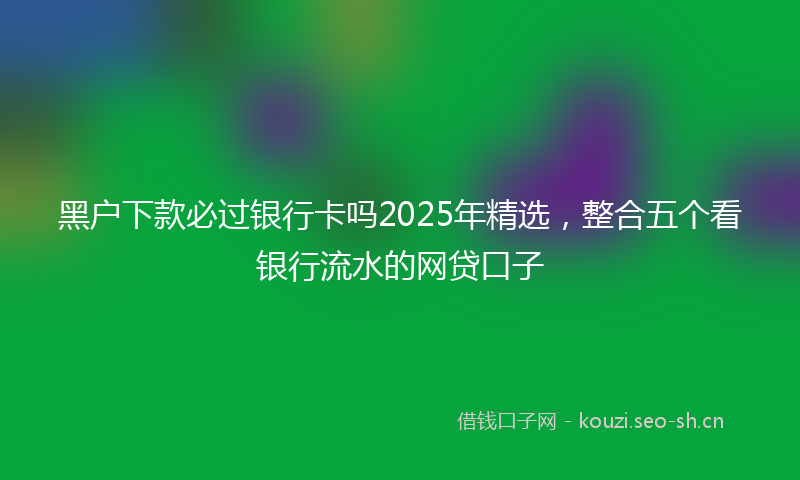 黑户下款必过银行卡吗2025年精选，整合五个看银行流水的网贷口子