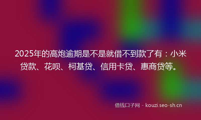 2025年的高炮逾期是不是就借不到款了有：小米贷款、花呗、柯基贷、信用卡贷、惠商贷等。