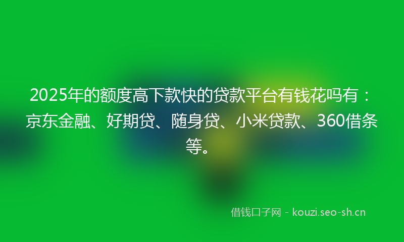 2025年的额度高下款快的贷款平台有钱花吗有：京东金融、好期贷、随身贷、小米贷款、360借条等。