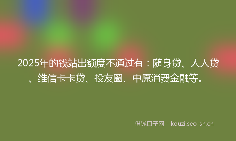 2025年的钱站出额度不通过有：随身贷、人人贷、维信卡卡贷、投友圈、中原消费金融等。