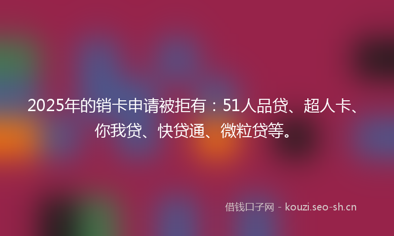 2025年的销卡申请被拒有：51人品贷、超人卡、你我贷、快贷通、微粒贷等。