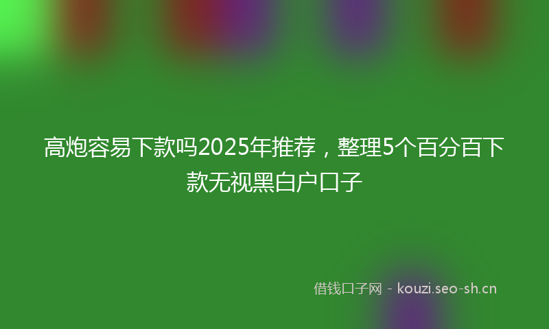 高炮容易下款吗2025年推荐，整理5个百分百下款无视黑白户口子