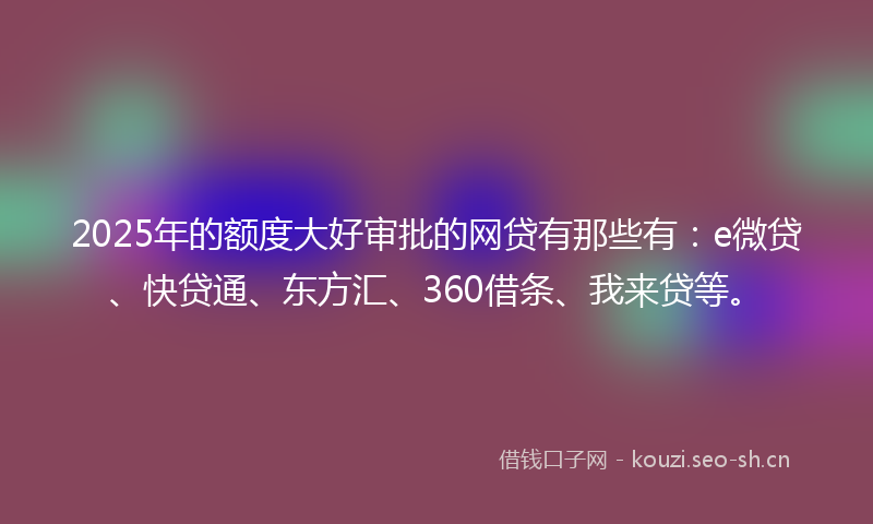 2025年的额度大好审批的网贷有那些有：e微贷、快贷通、东方汇、360借条、我来贷等。