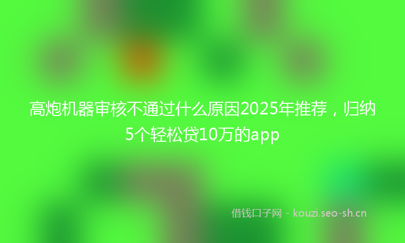 高炮机器审核不通过什么原因2025年推荐，归纳5个轻松贷10万的app